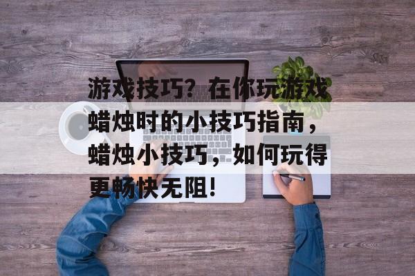 游戏技巧？在你玩游戏蜡烛时的小技巧指南，蜡烛小技巧，如何玩得更畅快无阻!