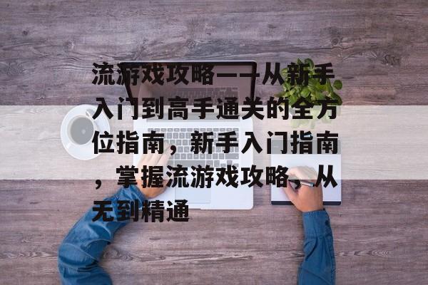 流游戏攻略——从新手入门到高手通关的全方位指南，新手入门指南，掌握流游戏攻略，从无到精通