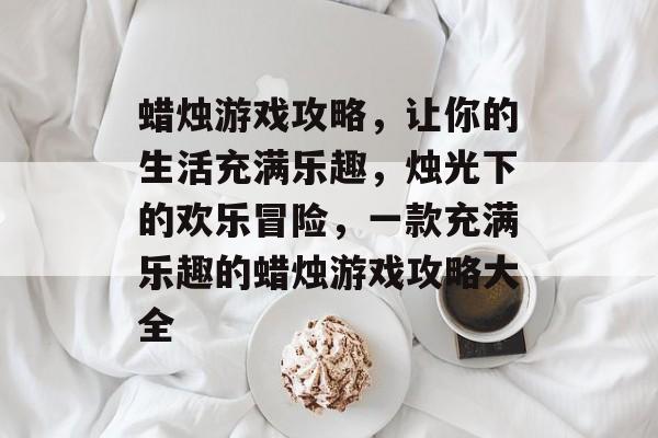 蜡烛游戏攻略,让你的生活充满乐趣,烛光下的欢乐冒险,一款充满乐趣的蜡烛游戏攻略大全 蜡烛游戏攻略,让你的生活充满乐趣,烛光下的欢乐冒险,一款充满乐趣的蜡烛游戏攻略大全