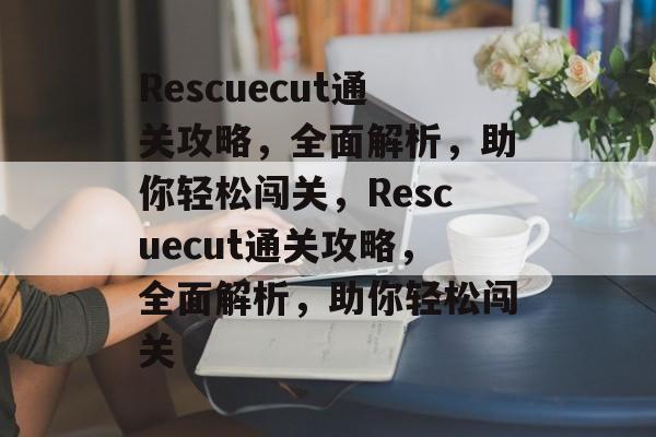 Rescuecut通关攻略,全面解析,助你轻松闯关,Rescuecut通关攻略,全面解析,助你轻松闯关 Rescuecut通关攻略,全面解析,助你轻松闯关,Rescuecut通关攻略,全面解析,助你轻松闯关