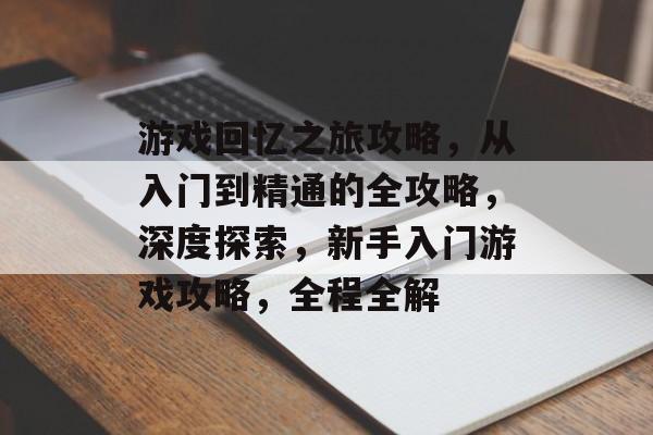 游戏回忆之旅攻略，从入门到精通的全攻略，深度探索，新手入门游戏攻略，全程全解