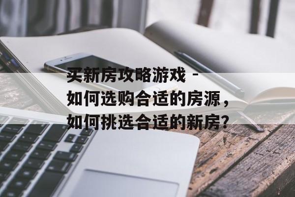 买新房攻略游戏 - 如何选购合适的房源,如何挑选合适的新房? 买新房攻略游戏 - 如何选购合适的房源,如何挑选合适的新房?