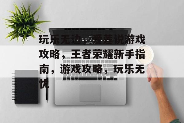 玩乐无边,爱莲说游戏攻略,王者荣耀新手指南,游戏攻略,玩乐无忧 玩乐无边,爱莲说游戏攻略,王者荣耀新手指南,游戏攻略,玩乐无忧