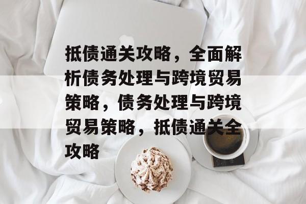 抵债通关攻略,全面解析债务处理与跨境贸易策略,债务处理与跨境贸易策略,抵债通关全攻略 抵债通关攻略,全面解析债务处理与跨境贸易策略,债务处理与跨境贸易策略,抵债通关全攻略