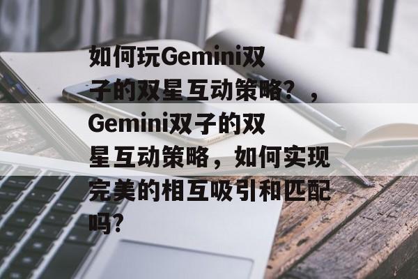 如何玩Gemini双子的双星互动策略?,Gemini双子的双星互动策略,如何实现完美的相互吸引和匹配吗? 如何玩Gemini双子的双星互动策略?,Gemini双子的双星互动策略,如何实现完美的相互吸引和匹配吗?