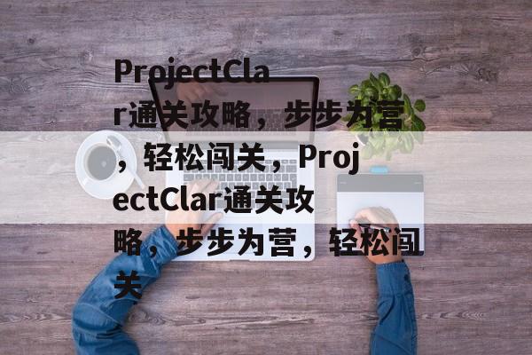 ProjectClar通关攻略,步步为营,轻松闯关,ProjectClar通关攻略,步步为营,轻松闯关 ProjectClar通关攻略,步步为营,轻松闯关,ProjectClar通关攻略,步步为营,轻松闯关