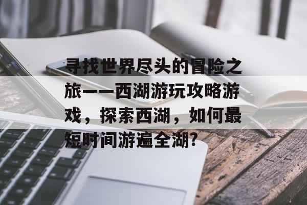 寻找世界尽头的冒险之旅——西湖游玩攻略游戏，探索西湖，如何最短时间游遍全湖?