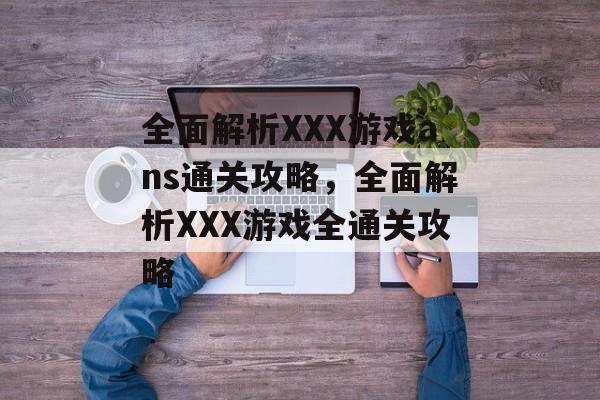 全面解析XXX游戏ans通关攻略,全面解析XXX游戏全通关攻略 全面解析XXX游戏ans通关攻略,全面解析XXX游戏全通关攻略