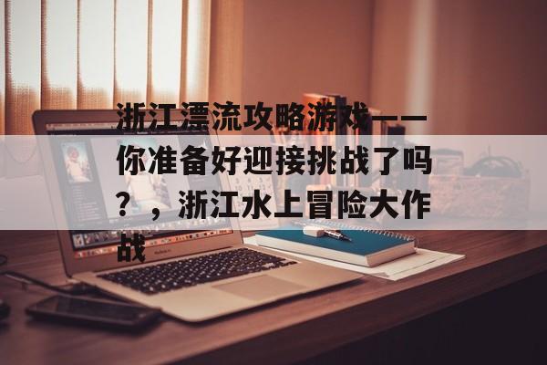 浙江漂流攻略游戏——你准备好迎接挑战了吗?,浙江水上冒险大作战 浙江漂流攻略游戏——你准备好迎接挑战了吗?,浙江水上冒险大作战