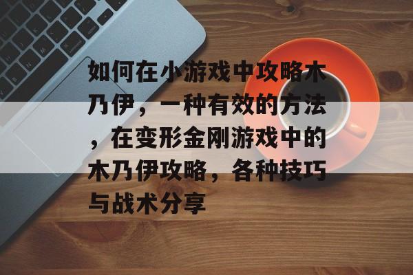 如何在小游戏中攻略木乃伊,一种有效的方法,在变形金刚游戏中的木乃伊攻略,各种技巧与战术分享 如何在小游戏中攻略木乃伊,一种有效的方法,在变形金刚游戏中的木乃伊攻略,各种技巧与战术分享
