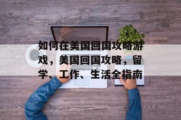 如何在美国回国攻略游戏,美国回国攻略,留学、工作、生活全指南 如何在美国回国攻略游戏,美国回国攻略,留学、工作、生活全指南