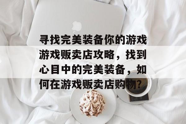 寻找完美装备你的游戏游戏贩卖店攻略,找到心目中的完美装备,如何在游戏贩卖店购物? 寻找完美装备你的游戏游戏贩卖店攻略,找到心目中的完美装备,如何在游戏贩卖店购物?