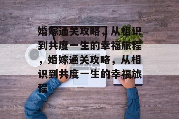 婚嫁通关攻略,从相识到共度一生的幸福旅程,婚嫁通关攻略,从相识到共度一生的幸福旅程 婚嫁通关攻略,从相识到共度一生的幸福旅程,婚嫁通关攻略,从相识到共度一生的幸福旅程
