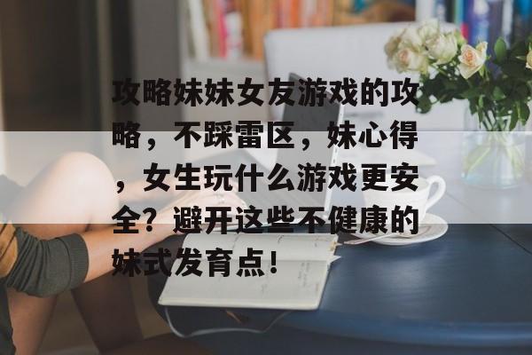 攻略妹妹女友游戏的攻略,不踩雷区,妹心得,女生玩什么游戏更安全?避开这些不健康的妹式发育点! 攻略妹妹女友游戏的攻略,不踩雷区,妹心得,女生玩什么游戏更安全?避开这些不健康的妹式发育点!