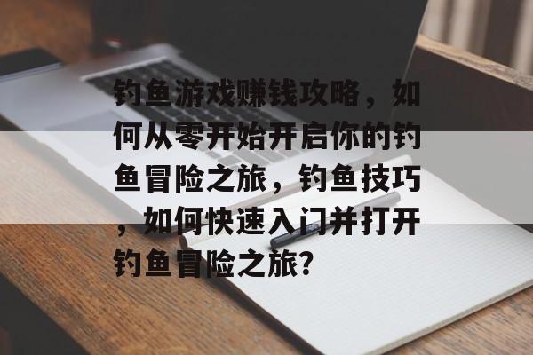钓鱼游戏赚钱攻略,如何从零开始开启你的钓鱼冒险之旅,钓鱼技巧,如何快速入门并打开钓鱼冒险之旅? 钓鱼游戏赚钱攻略,如何从零开始开启你的钓鱼冒险之旅,钓鱼技巧,如何快速入门并打开钓鱼冒险之旅?