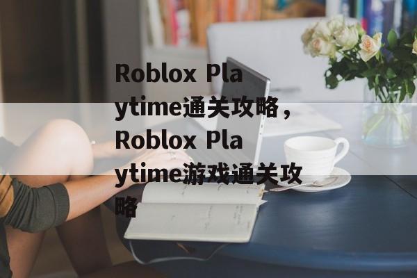 Roblox Playtime通关攻略,Roblox Playtime游戏通关攻略 Roblox Playtime通关攻略,Roblox Playtime游戏通关攻略