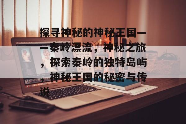 探寻神秘的神秘王国——秦岭漂流,神秘之旅,探索秦岭的独特岛屿,神秘王国的秘密与传说 探寻神秘的神秘王国——秦岭漂流,神秘之旅,探索秦岭的独特岛屿,神秘王国的秘密与传说