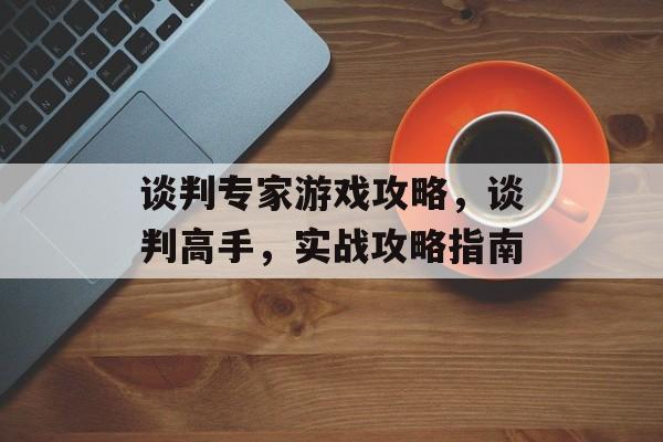 谈判专家游戏攻略,谈判高手,实战攻略指南 谈判专家游戏攻略,谈判高手,实战攻略指南