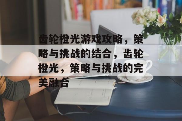 齿轮橙光游戏攻略,策略与挑战的结合,齿轮橙光,策略与挑战的完美融合 齿轮橙光游戏攻略,策略与挑战的结合,齿轮橙光,策略与挑战的完美融合
