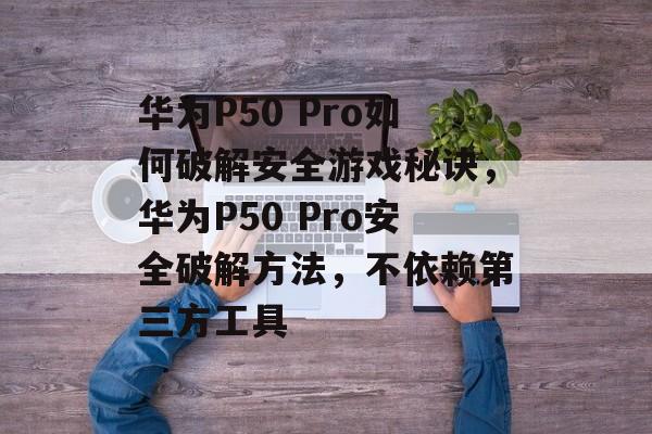华为P50 Pro如何破解安全游戏秘诀,华为P50 Pro安全破解方法,不依赖第三方工具 华为P50 Pro如何破解安全游戏秘诀,华为P50 Pro安全破解方法,不依赖第三方工具