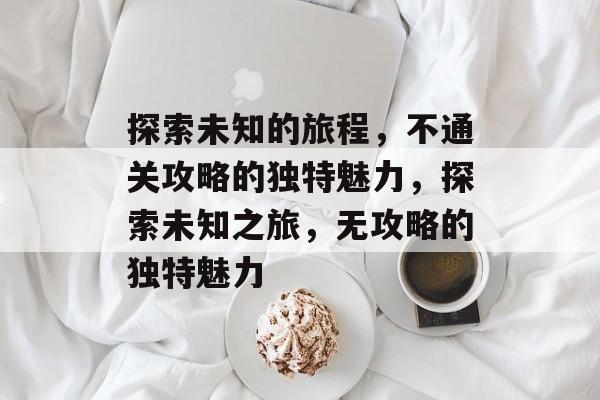 探索未知的旅程,不通关攻略的独特魅力,探索未知之旅,无攻略的独特魅力 探索未知的旅程,不通关攻略的独特魅力,探索未知之旅,无攻略的独特魅力