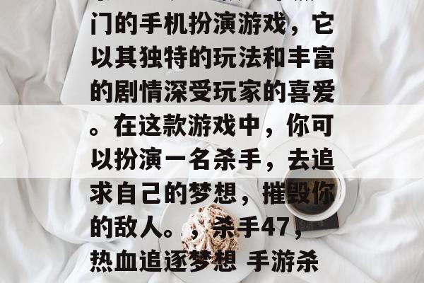 杀手47是一款非常热门的手机扮演游戏,它以其独特的玩法和丰富的剧情深受玩家的喜爱。在这款游戏中,你可以扮演一名杀手,去追求自己的梦想,摧毁你的敌人。,杀手47,热血追逐梦想 手游杀人大师 杀手47是一款非常热门的手机扮演游戏,它以其独特的玩法和丰富的剧情深受玩家的喜爱。在这款游戏中,你可以扮演一名杀手,去追求自己的梦想,摧毁你的敌人。,杀手47,热血追逐梦想 手游杀人大师