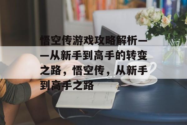 悟空传游戏攻略解析——从新手到高手的转变之路,悟空传,从新手到高手之路 悟空传游戏攻略解析——从新手到高手的转变之路,悟空传,从新手到高手之路