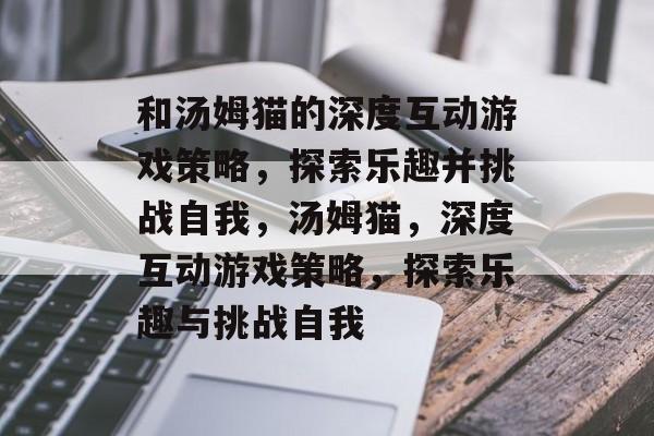 和汤姆猫的深度互动游戏策略,探索乐趣并挑战自我,汤姆猫,深度互动游戏策略,探索乐趣与挑战自我 和汤姆猫的深度互动游戏策略,探索乐趣并挑战自我,汤姆猫,深度互动游戏策略,探索乐趣与挑战自我