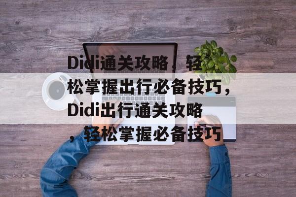 Didi通关攻略,轻松掌握出行必备技巧,Didi出行通关攻略,轻松掌握必备技巧 Didi通关攻略,轻松掌握出行必备技巧,Didi出行通关攻略,轻松掌握必备技巧