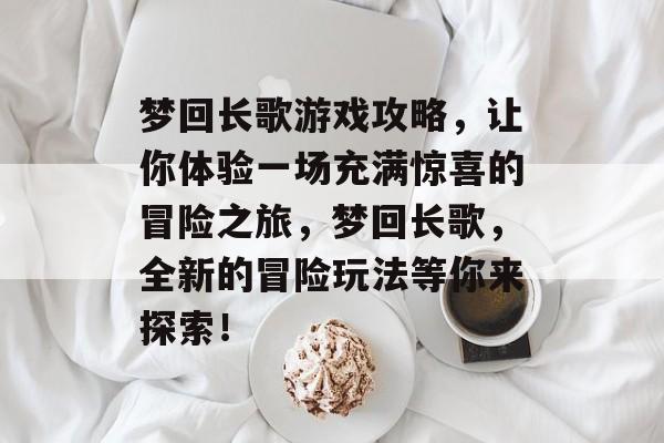 梦回长歌游戏攻略,让你体验一场充满惊喜的冒险之旅,梦回长歌,全新的冒险玩法等你来探索! 梦回长歌游戏攻略,让你体验一场充满惊喜的冒险之旅,梦回长歌,全新的冒险玩法等你来探索!