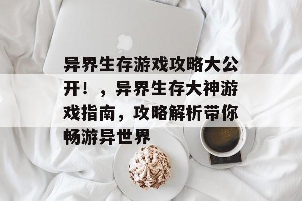 异界生存游戏攻略大公开!,异界生存大神游戏指南,攻略解析带你畅游异世界 异界生存游戏攻略大公开!,异界生存大神游戏指南,攻略解析带你畅游异世界