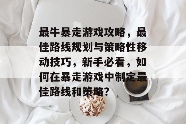 最牛暴走游戏攻略，最佳路线规划与策略性移动技巧，新手必看，如何在暴走游戏中制定最佳路线和策略？