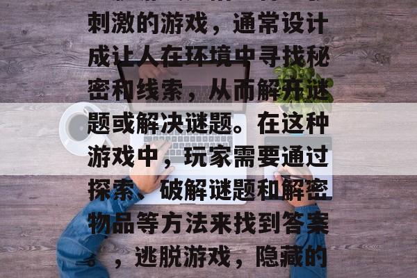 逃脱游戏是指一种紧张刺激的游戏,通常设计成让人在环境中寻找秘密和线索,从而解开谜题或解决谜题。在这种游戏中,玩家需要通过探索、破解谜题和解密物品等方法来找到答案。,逃脱游戏,隐藏的机关与线索让你脱险 逃脱游戏是指一种紧张刺激的游戏,通常设计成让人在环境中寻找秘密和线索,从而解开谜题或解决谜题。在这种游戏中,玩家需要通过探索、破解谜题和解密物品等方法来找到答案。,逃脱游戏,隐藏的机关与线索让你脱险