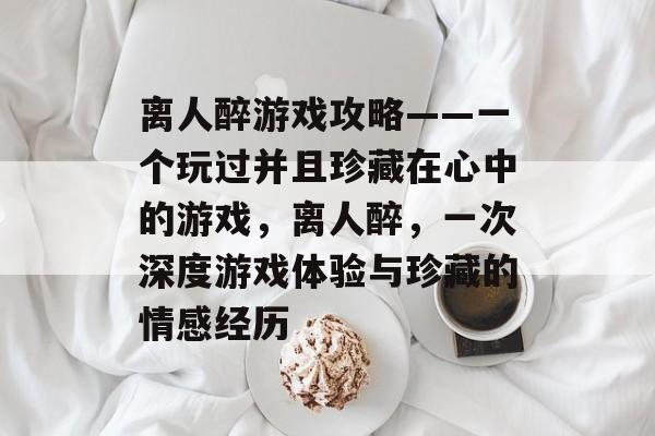 离人醉游戏攻略——一个玩过并且珍藏在心中的游戏,离人醉,一次深度游戏体验与珍藏的情感经历 离人醉游戏攻略——一个玩过并且珍藏在心中的游戏,离人醉,一次深度游戏体验与珍藏的情感经历