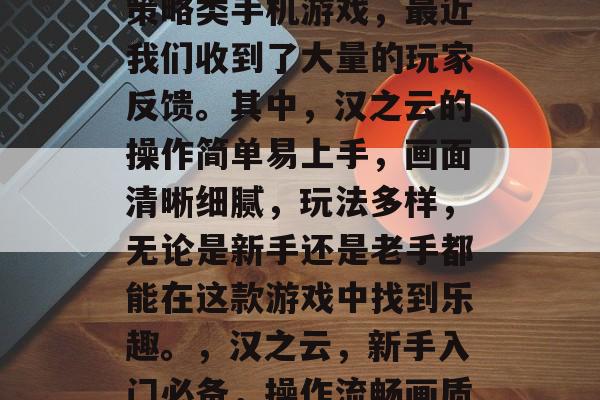 汉之云是一款模拟经营策略类手机游戏,最近我们收到了大量的玩家反馈。其中,汉之云的操作简单易上手,画面清晰细腻,玩法多样,无论是新手还是老手都能在这款游戏中找到乐趣。,汉之云,新手入门必备,操作流畅画质高清 汉之云是一款模拟经营策略类手机游戏,最近我们收到了大量的玩家反馈。其中,汉之云的操作简单易上手,画面清晰细腻,玩法多样,无论是新手还是老手都能在这款游戏中找到乐趣。,汉之云,新手入门必备,操作流畅画质高清