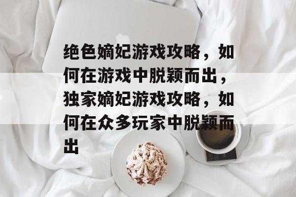 绝色嫡妃游戏攻略,如何在游戏中脱颖而出,独家嫡妃游戏攻略,如何在众多玩家中脱颖而出 绝色嫡妃游戏攻略,如何在游戏中脱颖而出,独家嫡妃游戏攻略,如何在众多玩家中脱颖而出