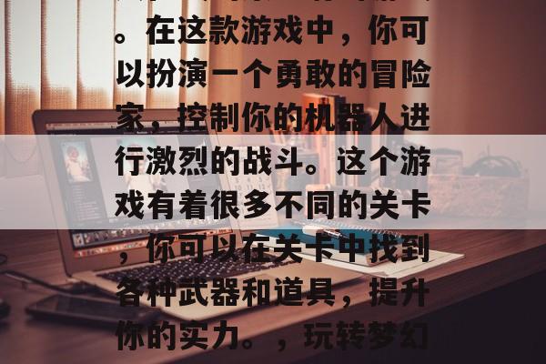 梦幻花园游戏是一款多人在线的策略射击游戏。在这款游戏中,你可以扮演一个勇敢的冒险家,控制你的机器人进行激烈的战斗。这个游戏有着很多不同的关卡,你可以在关卡中找到各种武器和道具,提升你的实力。,玩转梦幻花园,策略射击游戏探索不同关卡挑战自我 梦幻花园游戏是一款多人在线的策略射击游戏。在这款游戏中,你可以扮演一个勇敢的冒险家,控制你的机器人进行激烈的战斗。这个游戏有着很多不同的关卡,你可以在关卡中找到各种武器和道具,提升你的实力。,玩转梦幻花园,策略射击游戏探索不同关卡挑战自我