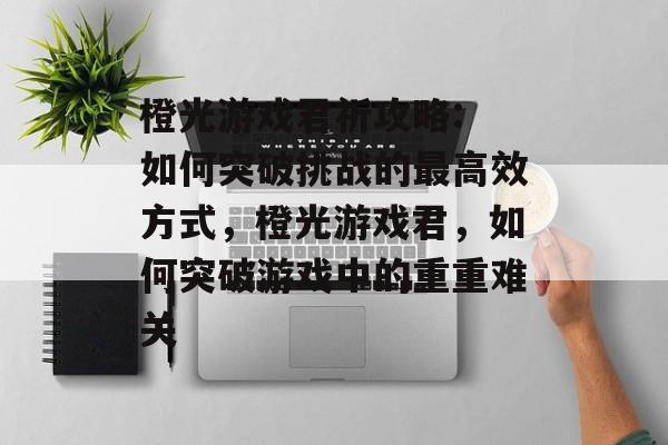 橙光游戏君祈攻略: 如何突破挑战的最高效方式,橙光游戏君,如何突破游戏中的重重难关 橙光游戏君祈攻略: 如何突破挑战的最高效方式,橙光游戏君,如何突破游戏中的重重难关