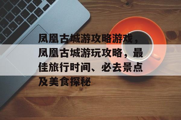 凤凰古城游攻略游戏,凤凰古城游玩攻略,最佳旅行时间、必去景点及美食探秘 凤凰古城游攻略游戏,凤凰古城游玩攻略,最佳旅行时间、必去景点及美食探秘
