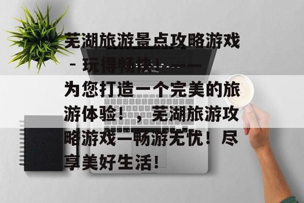 芜湖旅游景点攻略游戏 - 玩得畅快！——为您打造一个完美的旅游体验！，芜湖旅游攻略游戏—畅游无忧！尽享美好生活！