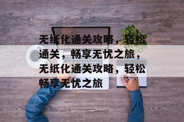 无纸化通关攻略,轻松通关,畅享无忧之旅,无纸化通关攻略,轻松畅享无忧之旅 无纸化通关攻略,轻松通关,畅享无忧之旅,无纸化通关攻略,轻松畅享无忧之旅