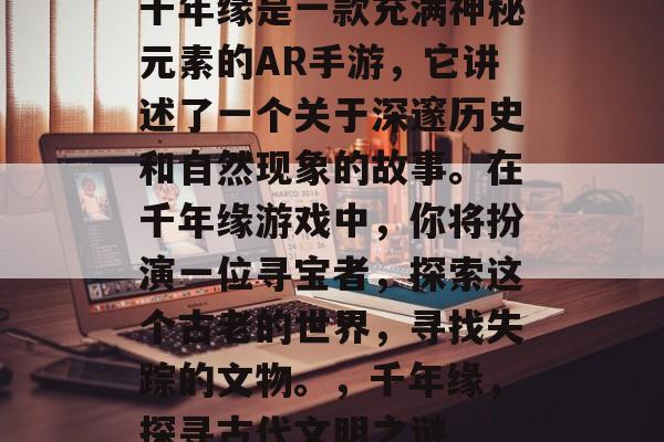 千年缘是一款充满神秘元素的AR手游，它讲述了一个关于深邃历史和自然现象的故事。在千年缘游戏中，你将扮演一位寻宝者，探索这个古老的世界，寻找失踪的文物。，千年缘，探寻古代文明之谜
