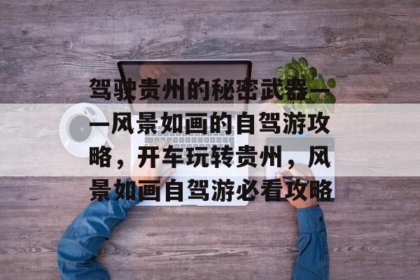 驾驶贵州的秘密武器——风景如画的自驾游攻略,开车玩转贵州,风景如画自驾游必看攻略 驾驶贵州的秘密武器——风景如画的自驾游攻略,开车玩转贵州,风景如画自驾游必看攻略