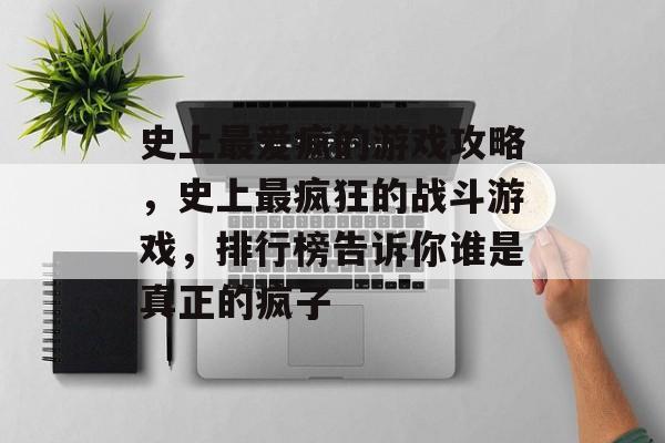 史上最爱疯的游戏攻略,史上最疯狂的战斗游戏,排行榜告诉你谁是真正的疯子 史上最爱疯的游戏攻略,史上最疯狂的战斗游戏,排行榜告诉你谁是真正的疯子