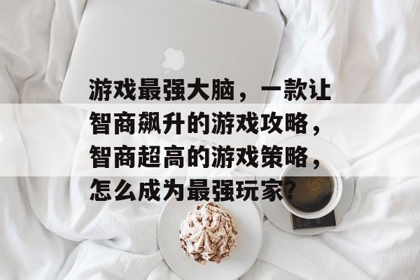 游戏最强大脑,一款让智商飙升的游戏攻略,智商超高的游戏策略,怎么成为最强玩家? 游戏最强大脑,一款让智商飙升的游戏攻略,智商超高的游戏策略,怎么成为最强玩家?