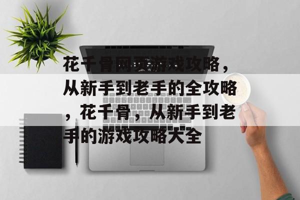 花千骨网页游戏攻略,从新手到老手的全攻略,花千骨,从新手到老手的游戏攻略大全 花千骨网页游戏攻略,从新手到老手的全攻略,花千骨,从新手到老手的游戏攻略大全