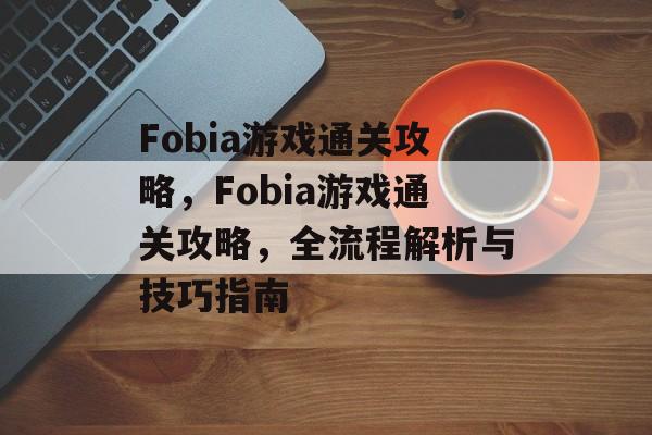 Fobia游戏通关攻略,Fobia游戏通关攻略,全流程解析与技巧指南 Fobia游戏通关攻略,Fobia游戏通关攻略,全流程解析与技巧指南