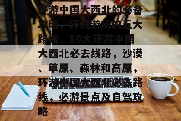 环游中国大西北的必备攻略,环线游玩的五大路线,10大环游中国大西北必去线路,沙漠、草原、森林和高原,环游中国大西北必去路线,必游景点及自驾攻略 环游中国大西北的必备攻略,环线游玩的五大路线,10大环游中国大西北必去线路,沙漠、草原、森林和高原,环游中国大西北必去路线,必游景点及自驾攻略