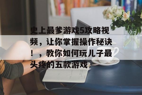 史上最爹游戏5攻略视频,让你掌握操作秘诀!,教你如何玩儿子最头疼的五款游戏 史上最爹游戏5攻略视频,让你掌握操作秘诀!,教你如何玩儿子最头疼的五款游戏
