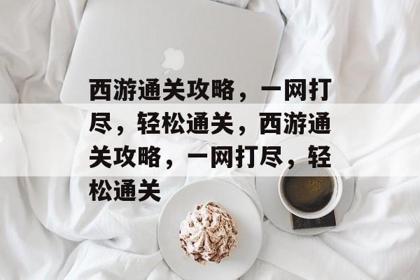 西游通关攻略，一网打尽，轻松通关，西游通关攻略，一网打尽，轻松通关